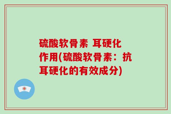 硫酸软骨素 耳硬化 作用(硫酸软骨素:抗耳硬化的有效成分) 硫酸软骨素 耳硬化 作用(硫酸软骨素:抗耳硬化的有效成分)