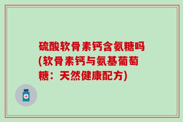 硫酸软骨素钙含氨糖吗(软骨素钙与氨基葡萄糖：天然健康配方)