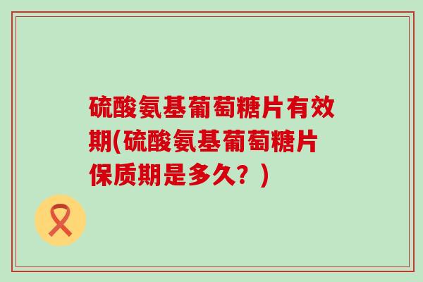 硫酸氨基葡萄糖片有效期(硫酸氨基葡萄糖片保质期是多久?) 硫酸氨基葡萄糖片有效期(硫酸氨基葡萄糖片保质期是多久?)