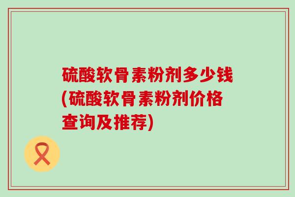 硫酸软骨素粉剂多少钱(硫酸软骨素粉剂价格查询及推荐) 硫酸软骨素粉剂多少钱(硫酸软骨素粉剂价格查询及推荐)
