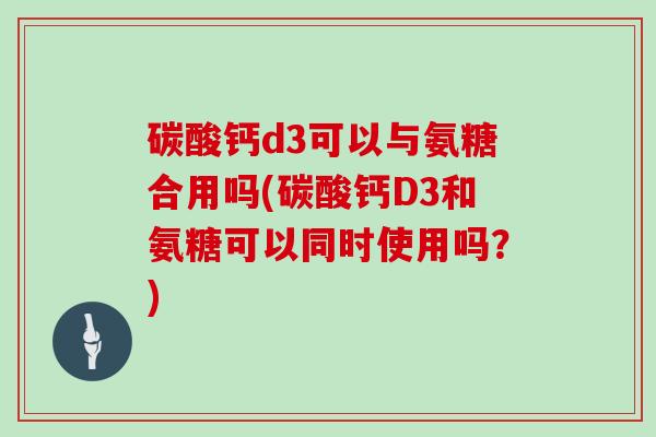 碳酸钙d3可以与氨糖合用吗(碳酸钙D3和氨糖可以同时使用吗?) 碳酸钙d3可以与氨糖合用吗(碳酸钙D3和氨糖可以同时使用吗?)