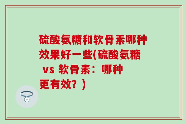 硫酸氨糖和软骨素哪种效果好一些(硫酸氨糖 vs 软骨素：哪种更有效？)