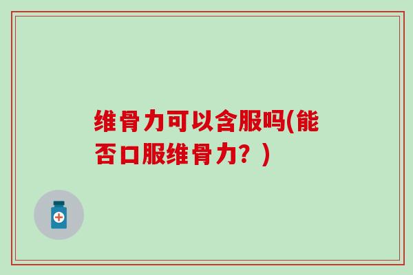 维骨力可以含服吗(能否口服维骨力？)
