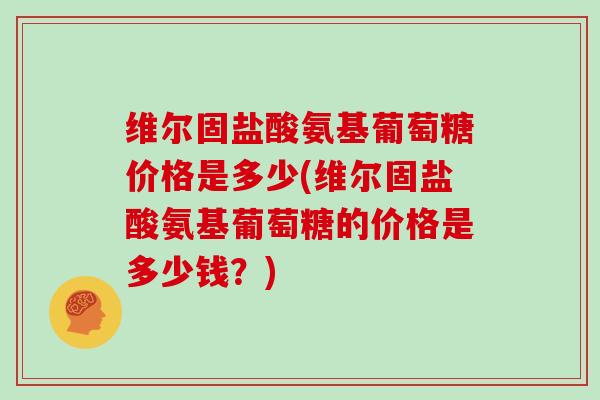 维尔固盐酸氨基葡萄糖价格是多少(维尔固盐酸氨基葡萄糖的价格是多少钱?) 维尔固盐酸氨基葡萄糖价格是多少(维尔固盐酸氨基葡萄糖的价格是多少钱?)