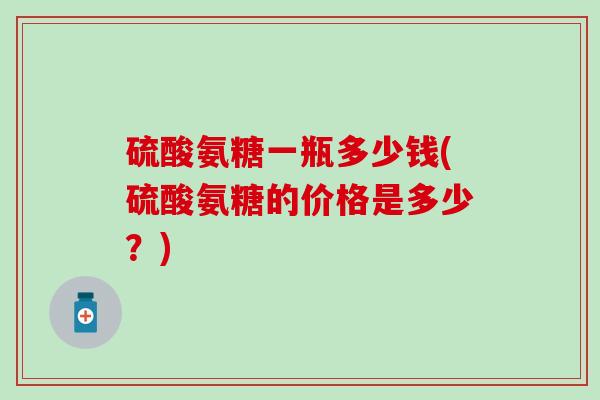 硫酸氨糖一瓶多少钱(硫酸氨糖的价格是多少？)