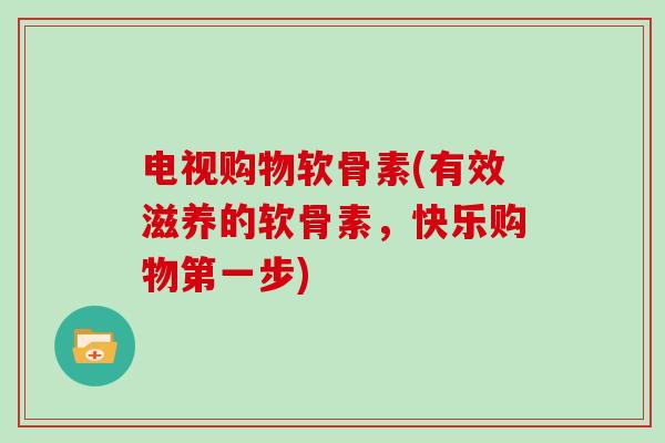 电视购物软骨素(有效滋养的软骨素,快乐购物第一步) 电视购物软骨素(有效滋养的软骨素,快乐购物第一步)