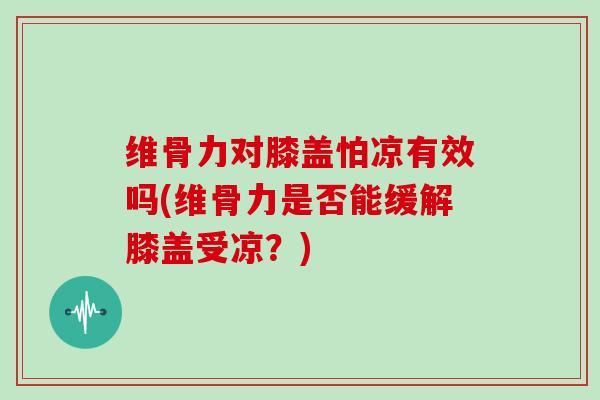 维骨力对膝盖怕凉有效吗(维骨力是否能缓解膝盖受凉?) 维骨力对膝盖怕凉有效吗(维骨力是否能缓解膝盖受凉?)