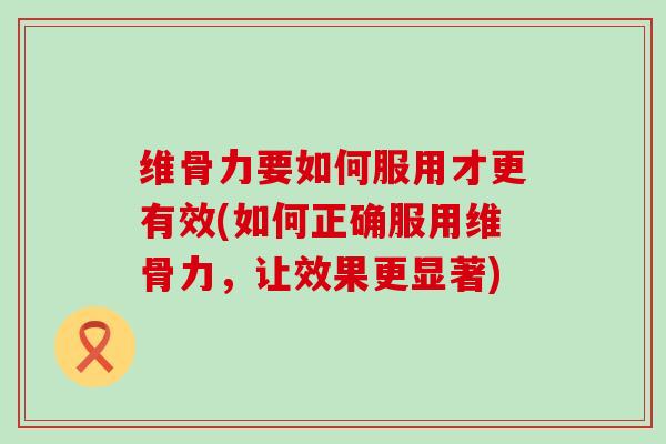 维骨力要如何服用才更有效(如何正确服用维骨力，让效果更显著)