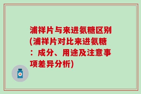 浦祥片与来进氨糖区别(浦祥片对比来进氨糖：成分、用途及注意事项差异分析)