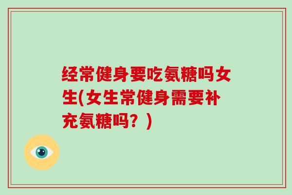 经常健身要吃氨糖吗女生(女生常健身需要补充氨糖吗?) 经常健身要吃氨糖吗女生(女生常健身需要补充氨糖吗?)
