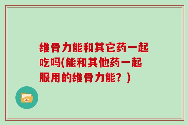 维骨力能和其它药一起吃吗(能和其他药一起服用的维骨力能?) 维骨力能和其它药一起吃吗(能和其他药一起服用的维骨力能?)