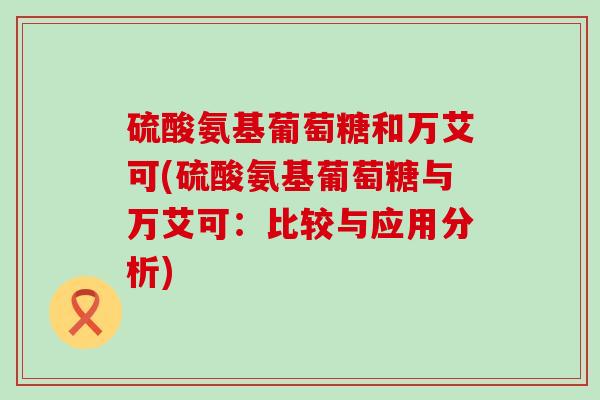 硫酸氨基葡萄糖和万艾可(硫酸氨基葡萄糖与万艾可:比较与应用分析) 硫酸氨基葡萄糖和万艾可(硫酸氨基葡萄糖与万艾可:比较与应用分析)