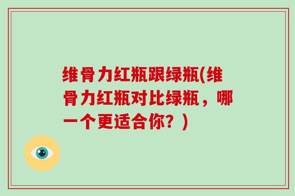 维骨力红瓶跟绿瓶(维骨力红瓶对比绿瓶，哪一个更适合你？)