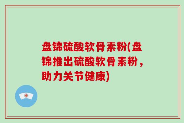 盘锦硫酸软骨素粉(盘锦推出硫酸软骨素粉,助力关节健康) 盘锦硫酸软骨素粉(盘锦推出硫酸软骨素粉,助力关节健康)