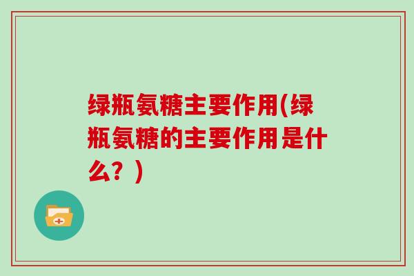 绿瓶氨糖主要作用(绿瓶氨糖的主要作用是什么?) 绿瓶氨糖主要作用(绿瓶氨糖的主要作用是什么?)