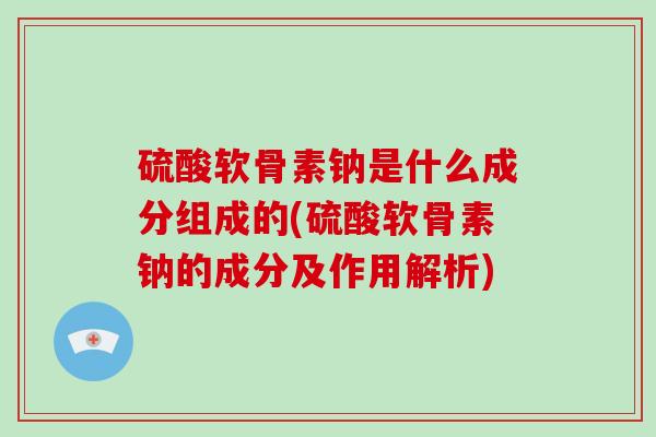 硫酸软骨素钠是什么成分组成的(硫酸软骨素钠的成分及作用解析)