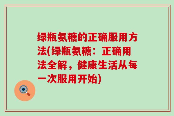 绿瓶氨糖的正确服用方法(绿瓶氨糖:正确用法全解,健康生活从每一次服用开始) 绿瓶氨糖的正确服用方法(绿瓶氨糖:正确用法全解,健康生活从每一次服用开始)