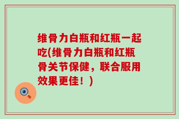 维骨力白瓶和红瓶一起吃(维骨力白瓶和红瓶骨关节保健,联合服用效果更佳!) 维骨力白瓶和红瓶一起吃(维骨力白瓶和红瓶骨关节保健,联合服用效果更佳!)