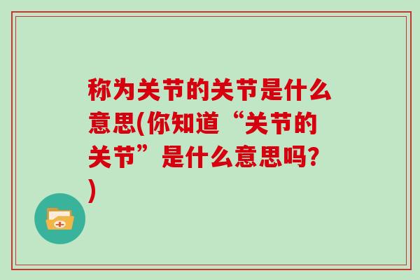 称为关节的关节是什么意思(你知道“关节的关节”是什么意思吗?) 称为关节的关节是什么意思(你知道“关节的关节”是什么意思吗?)