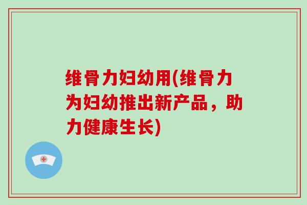 维骨力妇幼用(维骨力为妇幼推出新产品,助力健康生长) 维骨力妇幼用(维骨力为妇幼推出新产品,助力健康生长)