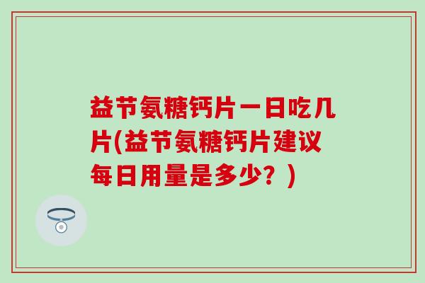 益节氨糖钙片一日吃几片(益节氨糖钙片建议每日用量是多少？)