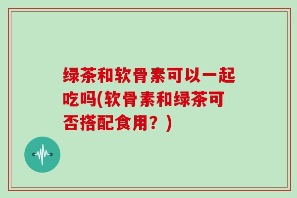 绿茶和软骨素可以一起吃吗(软骨素和绿茶可否搭配食用？)