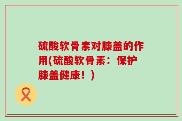 硫酸软骨素对膝盖的作用(硫酸软骨素:保护膝盖健康!) 硫酸软骨素对膝盖的作用(硫酸软骨素:保护膝盖健康!)