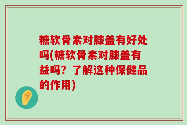 糖软骨素对膝盖有好处吗(糖软骨素对膝盖有益吗?了解这种保健品的作用) 糖软骨素对膝盖有好处吗(糖软骨素对膝盖有益吗?了解这种保健品的作用)