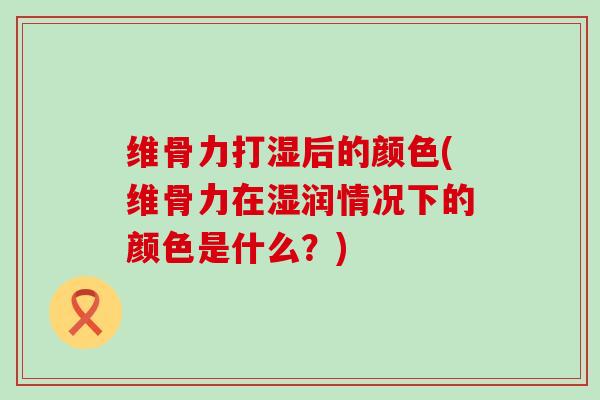 维骨力打湿后的颜色(维骨力在湿润情况下的颜色是什么？)