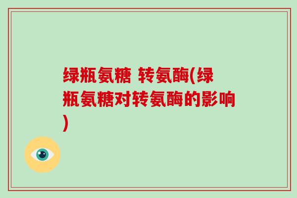 绿瓶氨糖 转氨酶(绿瓶氨糖对转氨酶的影响) 绿瓶氨糖 转氨酶(绿瓶氨糖对转氨酶的影响)