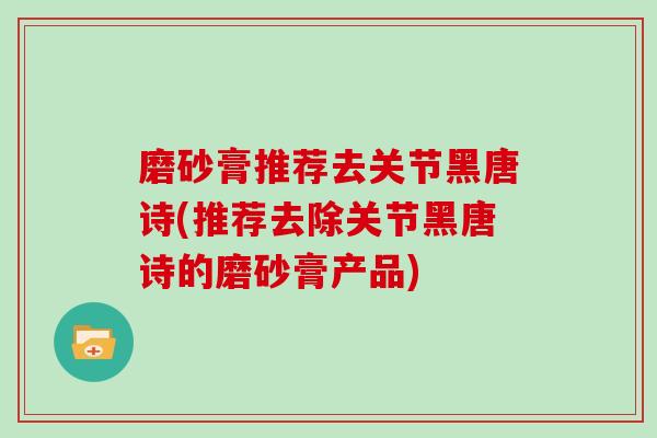 磨砂膏推荐去关节黑唐诗(推荐去除关节黑唐诗的磨砂膏产品) 磨砂膏推荐去关节黑唐诗(推荐去除关节黑唐诗的磨砂膏产品)