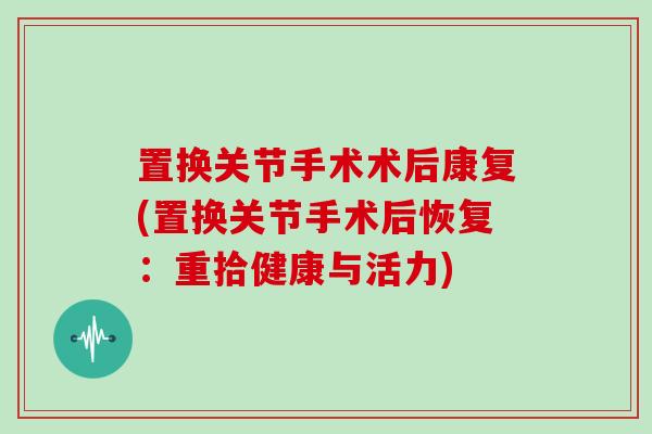 置换关节手术术后康复(置换关节手术后恢复:重拾健康与活力) 置换关节手术术后康复(置换关节手术后恢复:重拾健康与活力)