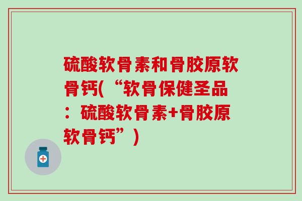 硫酸软骨素和骨胶原软骨钙(“软骨保健圣品:硫酸软骨素+骨胶原软骨钙”) 硫酸软骨素和骨胶原软骨钙(“软骨保健圣品:硫酸软骨素+骨胶原软骨钙”)