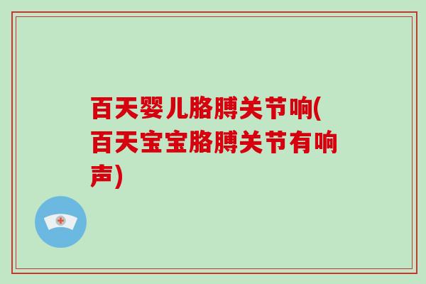 百天婴儿胳膊关节响(百天宝宝胳膊关节有响声)