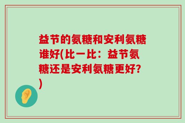 益节的氨糖和安利氨糖谁好(比一比：益节氨糖还是安利氨糖更好？)