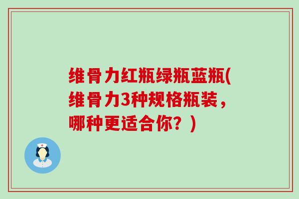 维骨力红瓶绿瓶蓝瓶(维骨力3种规格瓶装,哪种更适合你?) 维骨力红瓶绿瓶蓝瓶(维骨力3种规格瓶装,哪种更适合你?)