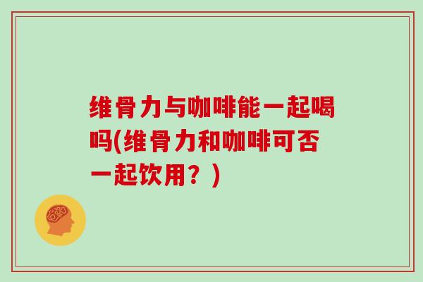 维骨力与咖啡能一起喝吗(维骨力和咖啡可否一起饮用？)