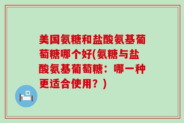 美国氨糖和盐酸氨基葡萄糖哪个好(氨糖与盐酸氨基葡萄糖：哪一种更适合使用？)