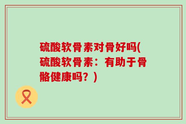 硫酸软骨素对骨好吗(硫酸软骨素:有助于骨骼健康吗?) 硫酸软骨素对骨好吗(硫酸软骨素:有助于骨骼健康吗?)