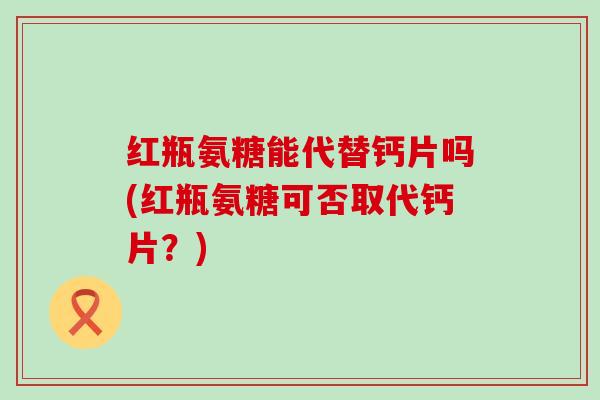 红瓶氨糖能代替钙片吗(红瓶氨糖可否取代钙片?) 红瓶氨糖能代替钙片吗(红瓶氨糖可否取代钙片?)
