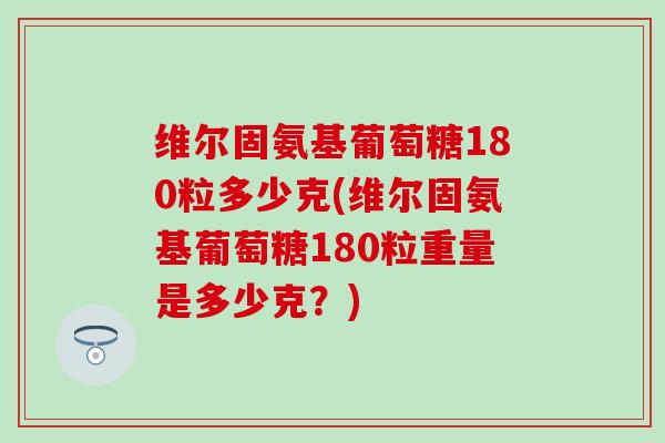 维尔固氨基葡萄糖180粒多少克(维尔固氨基葡萄糖180粒重量是多少克?) 维尔固氨基葡萄糖180粒多少克(维尔固氨基葡萄糖180粒重量是多少克?)