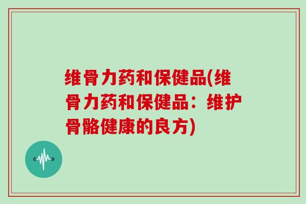 维骨力药和保健品(维骨力药和保健品:维护骨骼健康的良方) 维骨力药和保健品(维骨力药和保健品:维护骨骼健康的良方)