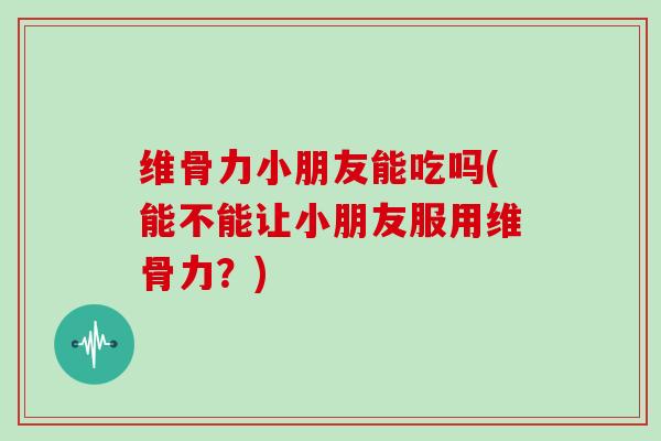 维骨力小朋友能吃吗(能不能让小朋友服用维骨力？)