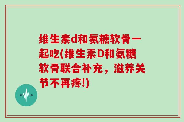 维生素d和氨糖软骨一起吃(维生素D和氨糖软骨联合补充,滋养关节不再疼!) 维生素d和氨糖软骨一起吃(维生素D和氨糖软骨联合补充,滋养关节不再疼!)