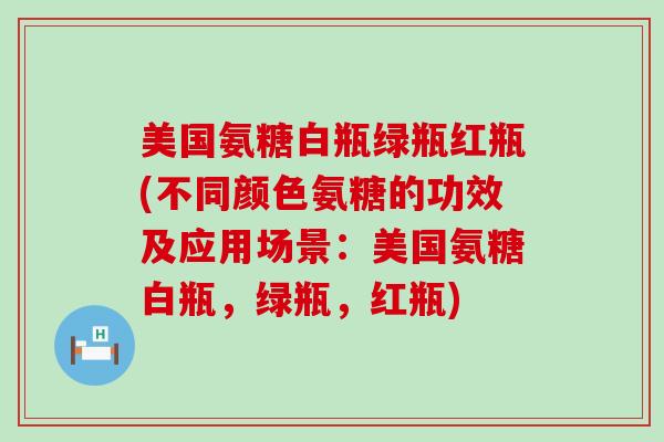 美国氨糖白瓶绿瓶红瓶(不同颜色氨糖的功效及应用场景：美国氨糖白瓶，绿瓶，红瓶)