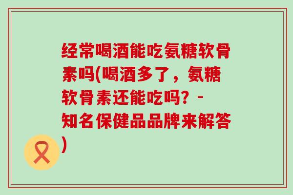 经常喝酒能吃氨糖软骨素吗(喝酒多了,氨糖软骨素还能吃吗?- 知名保健品品牌来解答) 经常喝酒能吃氨糖软骨素吗(喝酒多了,氨糖软骨素还能吃吗?- 知名保健品品牌来解答)