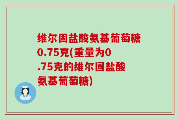 维尔固盐酸氨基葡萄糖0.75克(重量为0.75克的维尔固盐酸氨基葡萄糖) 维尔固盐酸氨基葡萄糖0.75克(重量为0.75克的维尔固盐酸氨基葡萄糖)