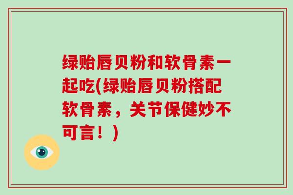 绿贻唇贝粉和软骨素一起吃(绿贻唇贝粉搭配软骨素,关节保健妙不可言!) 绿贻唇贝粉和软骨素一起吃(绿贻唇贝粉搭配软骨素,关节保健妙不可言!)