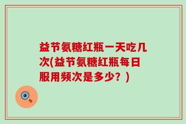 益节氨糖红瓶一天吃几次(益节氨糖红瓶每日服用频次是多少?) 益节氨糖红瓶一天吃几次(益节氨糖红瓶每日服用频次是多少?)
