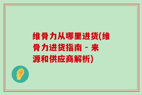 维骨力从哪里进货(维骨力进货指南 - 来源和供应商解析)